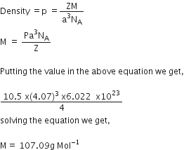 Density space equals straight p space equals fraction numerator ZM over denominator straight a cubed straight N subscript straight A end fraction
straight M space equals space fraction numerator Pa cubed straight N subscript straight A over denominator straight Z end fraction

Putting space the space value space in space the space above space equation space we space get comma

fraction numerator 10.5 space straight x left parenthesis 4.07 right parenthesis cubed space straight x 6.022 space space straight x 10 to the power of 23 over denominator 4 end fraction
solving space the space equation space we space get comma

straight M equals space 107.09 straight g space Mol to the power of negative 1 end exponent