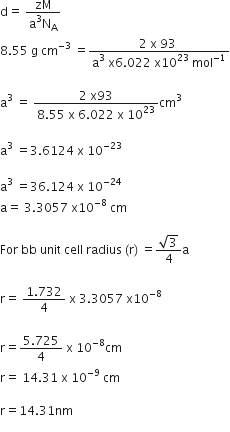 straight d equals space fraction numerator zM over denominator straight a cubed straight N subscript straight A end fraction
8.55 space straight g space cm to the power of negative 3 end exponent space equals fraction numerator 2 space straight x space 93 space over denominator straight a cubed space straight x 6.022 space straight x 10 to the power of 23 space mol to the power of negative 1 end exponent end fraction

straight a cubed space equals space fraction numerator 2 space straight x 93 over denominator 8.55 space straight x space 6.022 space straight x space 10 to the power of 23 end fraction cm cubed

straight a cubed space equals 3.6124 space straight x space 10 to the power of negative 23 end exponent

straight a cubed space equals 36.124 space straight x space 10 to the power of negative 24 end exponent
straight a equals space 3.3057 space straight x 10 to the power of negative 8 end exponent space cm

For space bb space unit space cell space radius space left parenthesis straight r right parenthesis space equals fraction numerator square root of 3 over denominator 4 end fraction straight a

straight r equals space fraction numerator 1.732 over denominator 4 end fraction space straight x space 3.3057 space straight x 10 to the power of negative 8 end exponent

straight r equals fraction numerator 5.725 over denominator 4 end fraction space straight x space 10 to the power of negative 8 end exponent cm
straight r equals space 14.31 space straight x space 10 to the power of negative 9 end exponent space cm

straight r equals 14.31 nm
