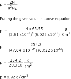 straight p equals fraction numerator ZM over denominator straight a cubed straight N subscript straight A end fraction

Putting space the space given space value space in space above space equation

straight p space equals fraction numerator 4 space straight x space 63.55 over denominator left parenthesis 3.61 space straight x 10 to the power of negative 8 end exponent right parenthesis cubed space left parenthesis 6.022 space straight x 10 to the power of 23 right parenthesis end fraction straight g over Cm cubed

straight p equals space fraction numerator 254.2 over denominator left parenthesis 47.04 space space straight x 10 to the power of negative 24 end exponent right parenthesis space left parenthesis 6.022 space straight x 10 to the power of 23 right parenthesis end fraction

straight p equals space fraction numerator 254.2 over denominator 28.318 end fraction straight g over cm cubed

straight p equals 8.92 space straight g divided by cm cubed