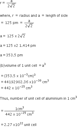 straight r equals space fraction numerator straight a over denominator 2 square root of 2 end fraction

where comma space straight r space equals space radius space and space straight a space equals space length space of space side space
equals space 125 space pm space equals space fraction numerator straight a over denominator 2 square root of 2 end fraction

straight a equals space 125 space straight x space 2 square root of 2

straight a equals 125 space straight x 2 space 1.414 space pm

straight a equals 353.5 space pm

left parenthesis straight b right parenthesis volume space of space 1 space unit space cell space equals straight a cubed

equals left parenthesis 353.5 space straight x space 10 to the power of negative 3 end exponent cm right parenthesis cubed
equals 44192902.36 space straight x 10 to the power of negative 30 end exponent space cm cubed
equals 442 space straight x space 10 to the power of negative 25 end exponent space cm cubed

Thus comma space number space of space unit space cell space of space aluminium space in space 1 space cm cubed

equals fraction numerator 1 cm cubed over denominator 442 space straight x space 10 to the power of negative 25 end exponent space cm cubed end fraction

equals 2.27 space straight x 10 to the power of 22 space unit space cell
