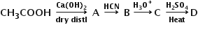 begin mathsize 14px style bold CH subscript bold 3 bold COOH bold space bold rightwards arrow from bold dry bold space bold distl to bold Ca bold left parenthesis bold OH bold right parenthesis subscript bold 2 of bold space bold A bold space bold rightwards arrow with bold HCN on top bold space bold B bold thin space bold rightwards arrow with bold H subscript bold 3 bold O to the power of bold plus on top bold C bold space bold rightwards arrow from bold Heat to bold H subscript bold 2 bold SO subscript bold 4 of bold D end style