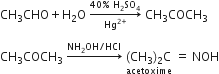 CH subscript 3 CHO plus straight H subscript 2 straight O space rightwards arrow from Hg to the power of 2 plus end exponent to 40 percent sign space straight H subscript 2 SO subscript 4 of space CH subscript 3 COCH subscript 3 space

CH subscript 3 COCH subscript 3 space rightwards arrow with NH subscript 2 OH divided by HCl on top space stack left parenthesis CH subscript 3 right parenthesis subscript 2 straight C with acetoxime below space equals space NOH