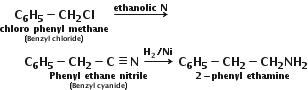stack bold C subscript bold 6 bold H subscript bold 5 bold minus bold CH subscript bold 2 bold Cl with stack bold chloro bold space bold phenyl bold space bold methane with bold left parenthesis bold Benzyl bold space bold chloride bold right parenthesis below below bold space bold rightwards arrow with bold ethanolic bold space bold N on top bold space
bold space bold space bold space bold space bold space bold space stack bold C subscript bold 6 bold H subscript bold 5 bold minus bold CH subscript bold 2 bold minus bold C bold identical to bold N bold space bold rightwards arrow with bold H subscript bold 2 bold divided by bold Ni on top with stack bold Phenyl bold space bold ethane bold space bold nitrile with bold left parenthesis bold Benzyl bold space bold cyanide bold right parenthesis below below bold space stack bold C subscript bold 6 bold H subscript bold 5 bold minus bold CH subscript bold 2 bold minus bold CH subscript bold 2 bold NH subscript bold 2 with bold 2 bold minus bold phenyl bold space bold ethamine below