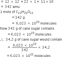 equals space 12 space cross times space 12 space plus 22 space cross times space 1 plus space 11 cross times 16
equals space 342 space amu
1 space mole space of space straight C subscript 12 straight H subscript 22 straight O subscript 11
space space space space space space space space space space space space space equals 342 space straight g
space space space space space space space space space space space space space equals space 6.023 space cross times space 10 to the power of 23 space molecules
Now space 342 space straight g space of space cane space sugar space contains
space space space space space space space space equals 6.023 space cross times space 10 to the power of 23 space molecules
therefore space space 34.2 space straight g space of space cane space sugar space would space contain
space space space space space space space space equals space fraction numerator 6.023 space cross times space 10 to the power of 23 over denominator 342 end fraction cross times space 34.2
space space space space space space space equals 6.023 space cross times space 10 to the power of 22 space molecules