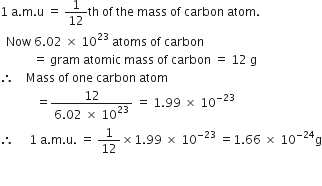 1 space straight a. straight m. straight u space equals space 1 over 12 th space of space the space mass space of space carbon space atom.
space space Now space 6.02 space cross times space 10 to the power of 23 space atoms space of space carbon
space space space space space space space space space space space equals space gram space atomic space mass space of space carbon space equals space 12 space straight g
therefore space space space space Mass space of space one space carbon space atom
space space space space space space space space space space space space equals fraction numerator 12 over denominator 6.02 space cross times space 10 to the power of 23 end fraction space equals space 1.99 space cross times space 10 to the power of negative 23 end exponent
therefore space space space space space 1 space straight a. straight m. straight u. space equals space 1 over 12 cross times 1.99 space cross times space 10 to the power of negative 23 end exponent space equals 1.66 space cross times space 10 to the power of negative 24 end exponent straight g
space space space space space
