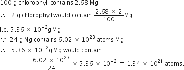 100 space straight g space chlorophyll space contains space 2.68 space Mg space
therefore space space space 2 space straight g space chlorophyll space would space contain space fraction numerator 2.68 space cross times space 2 over denominator 100 end fraction Mg
straight i. straight e. space 5.36 space cross times space 10 to the power of negative 2 end exponent straight g space Mg
because space space 24 space straight g space Mg space contains space 6.02 space cross times space 10 to the power of 23 space atoms space Mg
therefore space space space 5.36 space cross times space 10 to the power of negative 2 end exponent straight g space Mg space would space contain
space space space space space space space space space space space space space space space space space space space space space fraction numerator 6.02 space cross times space 10 to the power of 23 over denominator 24 end fraction cross times space 5.36 space cross times space 10 to the power of negative 2 end exponent space equals space 1.34 space cross times space 10 to the power of 21 space atoms.