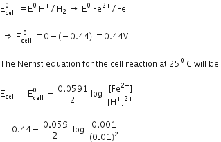 straight E subscript cell superscript 0 space equals straight E to the power of 0 space straight H to the power of plus divided by straight H subscript 2 space rightwards arrow space straight E to the power of 0 space Fe to the power of 2 plus end exponent divided by Fe

space rightwards double arrow space straight E subscript cell superscript space 0 end superscript space equals 0 minus left parenthesis negative 0.44 right parenthesis space equals 0.44 straight V

The space Nernst space equation space for space the space cell space reaction space at space 25 to the power of 0 space straight C space will space be space

straight E subscript cell space equals straight E subscript cell superscript 0 space minus fraction numerator 0.0591 over denominator 2 end fraction log space fraction numerator left square bracket Fe to the power of 2 plus end exponent right square bracket over denominator left square bracket straight H to the power of plus right square bracket to the power of 2 plus end exponent end fraction space

equals space 0.44 minus fraction numerator 0.059 over denominator 2 end fraction space log space fraction numerator 0.001 over denominator left parenthesis 0.01 right parenthesis squared end fraction