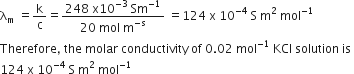 straight lambda subscript straight m space equals straight k over straight c equals fraction numerator 248 space straight x 10 to the power of negative 3 end exponent space Sm to the power of negative 1 end exponent over denominator 20 space mol space straight m to the power of negative straight s end exponent end fraction space equals 124 space straight x space 10 to the power of negative 4 end exponent space straight S space straight m squared space mol to the power of negative 1 end exponent
Therefore comma space the space molar space conductivity space of space 0.02 space mol to the power of negative 1 end exponent space KCl space solution space is space
124 space straight x space 10 to the power of negative 4 end exponent space straight S space straight m squared space mol to the power of negative 1 end exponent