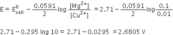 straight E equals space straight E subscript cell superscript 0 space minus fraction numerator 0.0591 over denominator 2 end fraction log space fraction numerator left square bracket Mg to the power of 2 plus end exponent right square bracket over denominator left square bracket Cu to the power of 2 plus end exponent right square bracket end fraction space equals 2.71 minus fraction numerator 0.0591 over denominator 2 end fraction log fraction numerator 0.1 over denominator 0.01 end fraction

2.71 minus 0.295 space log space 10 equals space 2.71 minus 0.0295 space equals 2.6805 space straight V space