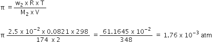 straight pi space equals fraction numerator straight w subscript 2 space straight x space straight R space straight x space straight T over denominator straight M subscript 2 space straight x space straight V end fraction

straight pi space fraction numerator 2.5 space straight x space 10 to the power of negative 2 end exponent space straight x space 0.0821 space straight x space 298 over denominator 174 space space straight x space 2 end fraction space equals fraction numerator space 61.1645 space straight x space 10 to the power of negative 2 end exponent over denominator 348 end fraction space equals space 1.76 space straight x space 10 to the power of negative 3 end exponent space atm