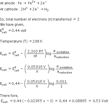 At space anode space colon space Fe space rightwards arrow space Fe to the power of 2 plus end exponent space plus 2 straight e to the power of minus
At space cathode space colon space 2 straight H to the power of plus space plus 2 straight e to the power of minus space rightwards arrow straight H subscript 2

So comma space total space number space of space electrons space left parenthesis straight n right parenthesis thin space transferred space equals space 2
We space have space given comma
straight E subscript cell superscript 0 space equals 0.44 space volt

Temperature space left parenthesis straight T right parenthesis space equals 298 space straight K space

straight E subscript cell space equals space straight E subscript cell superscript 0 space minus space open parentheses fraction numerator 2.303 space RT over denominator nF end fraction close parentheses log space fraction numerator straight alpha space subscript oxidation over denominator straight alpha subscript reduction end fraction

straight E subscript cell space equals space straight E subscript cell superscript 0 space minus space open parentheses fraction numerator 0.05916 space straight V space over denominator straight n end fraction close parentheses log space fraction numerator straight alpha space subscript oxidation over denominator straight alpha subscript reduction end fraction

straight E subscript cell space equals 0.44 minus space open parentheses fraction numerator 0.05916 space straight V space over denominator straight n end fraction close parentheses log space fraction numerator 0.001 over denominator 1 end fraction

There space fore comma space
space straight E subscript cell space end subscript space equals 0.44 space left parenthesis negative 0.02955 space straight x space minus 3 right parenthesis space equals space 0.44 space plus 0.08865 space equals space 0.53 space Volt