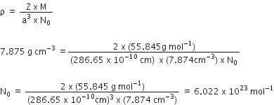 straight rho space equals space fraction numerator straight Z space straight x space straight M over denominator straight a cubed space straight x space straight N subscript 0 end fraction

7.875 space straight g space cm to the power of negative 3 end exponent space equals fraction numerator 2 space straight x space left parenthesis 55.845 straight g space mol to the power of negative 1 end exponent right parenthesis over denominator left parenthesis 286.65 space straight x space 10 to the power of negative 10 end exponent space cm right parenthesis space space straight x space left parenthesis 7.874 cm to the power of negative 3 end exponent right parenthesis space straight x space straight N subscript 0 end fraction

straight N subscript 0 space equals space fraction numerator 2 space straight x space left parenthesis 55.845 space straight g space mol to the power of negative 1 end exponent right parenthesis over denominator left parenthesis 286.65 space straight x space 10 to the power of negative 10 end exponent cm right parenthesis cubed space straight x space left parenthesis 7.874 space cm to the power of negative 3 end exponent right parenthesis end fraction space equals space 6.022 space straight x space 10 to the power of 23 space mol to the power of negative 1 end exponent