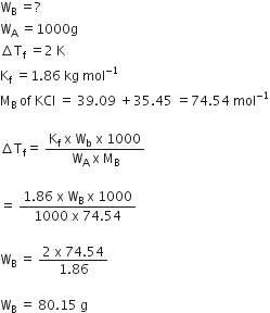 straight W subscript straight B space equals ?
straight W subscript straight A space equals 1000 straight g
increment straight T subscript straight f space equals 2 space straight K
straight K subscript straight f space equals 1.86 space kg space mol to the power of negative 1 end exponent
straight M subscript straight B space of space KCl space equals space 39.09 space plus 35.45 space equals 74.54 space mol to the power of negative 1 end exponent

increment straight T subscript straight f equals space fraction numerator straight K subscript straight f space straight x space straight W subscript straight b space straight x space 1000 over denominator straight W subscript straight A space straight x space straight M subscript straight B end fraction

equals space fraction numerator 1.86 space straight x space straight W subscript straight B space straight x space 1000 over denominator 1000 space straight x space 74.54 end fraction

straight W subscript straight B space equals space fraction numerator 2 space straight x space 74.54 over denominator 1.86 end fraction

straight W subscript straight B space equals space 80.15 space straight g
