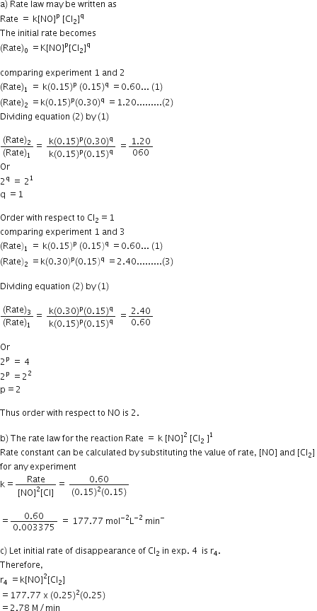 straight a right parenthesis space Rate space law space may space be space written space as
Rate space equals space straight k left square bracket NO right square bracket to the power of straight p space left square bracket Cl subscript 2 right square bracket to the power of straight q
The space initial space rate space becomes
left parenthesis Rate right parenthesis subscript 0 space equals straight K left square bracket NO right square bracket to the power of straight p left square bracket Cl subscript 2 right square bracket to the power of straight q

comparing space experiment space 1 space and space 2
left parenthesis Rate right parenthesis subscript 1 space equals space straight k left parenthesis 0.15 right parenthesis to the power of straight p space left parenthesis 0.15 right parenthesis to the power of straight q space equals 0.60... space left parenthesis 1 right parenthesis
left parenthesis Rate right parenthesis subscript 2 space equals straight k left parenthesis 0.15 right parenthesis to the power of straight p left parenthesis 0.30 right parenthesis to the power of straight q space equals 1.20......... left parenthesis 2 right parenthesis space
Dividing space equation space left parenthesis 2 right parenthesis space by space left parenthesis 1 right parenthesis

fraction numerator left parenthesis Rate right parenthesis subscript 2 over denominator left parenthesis Rate right parenthesis subscript 1 end fraction equals space fraction numerator straight k left parenthesis 0.15 right parenthesis to the power of straight p left parenthesis 0.30 right parenthesis to the power of straight q over denominator straight k left parenthesis 0.15 right parenthesis to the power of straight p left parenthesis 0.15 right parenthesis to the power of straight q end fraction space equals fraction numerator 1.20 over denominator 060 end fraction
Or
2 to the power of straight q space equals space 2 to the power of 1
straight q space equals 1

Order space with space respect space to space Cl subscript 2 equals 1
comparing space experiment space 1 space and space 3
left parenthesis Rate right parenthesis subscript 1 space equals space straight k left parenthesis 0.15 right parenthesis to the power of straight p space left parenthesis 0.15 right parenthesis to the power of straight q space equals 0.60... space left parenthesis 1 right parenthesis
left parenthesis Rate right parenthesis subscript 2 space equals straight k left parenthesis 0.30 right parenthesis to the power of straight p left parenthesis 0.15 right parenthesis to the power of straight q space equals 2.40......... left parenthesis 3 right parenthesis space

Dividing space equation space left parenthesis 2 right parenthesis space by space left parenthesis 1 right parenthesis

fraction numerator left parenthesis Rate right parenthesis subscript 3 over denominator left parenthesis Rate right parenthesis subscript 1 end fraction equals space fraction numerator straight k left parenthesis 0.30 right parenthesis to the power of straight p left parenthesis 0.15 right parenthesis to the power of straight q over denominator straight k left parenthesis 0.15 right parenthesis to the power of straight p left parenthesis 0.15 right parenthesis to the power of straight q end fraction space equals fraction numerator 2.40 over denominator 0.60 end fraction

Or
2 to the power of straight p space equals space 4
2 to the power of straight p space equals 2 squared
straight p equals 2

Thus space order space with space respect space to space NO space is space 2.

straight b right parenthesis space The space rate space law space for space the space reaction space Rate space equals space straight k space left square bracket NO right square bracket squared space left square bracket Cl subscript 2 space right square bracket to the power of 1 space space
Rate space constant space can space be space calculated space by space substituting space the space value space of space rate comma space left square bracket NO right square bracket space and space left square bracket Cl subscript 2 right square bracket space
for space any space experiment
straight k equals fraction numerator Rate over denominator left square bracket NO right square bracket squared left square bracket Cl right square bracket end fraction equals space fraction numerator 0.60 over denominator left parenthesis 0.15 right parenthesis squared left parenthesis 0.15 right parenthesis end fraction

equals fraction numerator 0.60 over denominator 0.003375 end fraction space equals space 177.77 space mol to the power of negative 2 end exponent straight L to the power of negative 2 end exponent space min to the power of minus

straight c right parenthesis space Let space initial space rate space of space disappearance space of space Cl subscript 2 space in space exp. space 4 space space is space straight r subscript 4.
Therefore comma
straight r subscript 4 space equals straight k left square bracket NO right square bracket squared left square bracket Cl subscript 2 right square bracket
equals 177.77 space straight x space left parenthesis 0.25 right parenthesis squared left parenthesis 0.25 right parenthesis
equals 2.78 space straight M divided by min