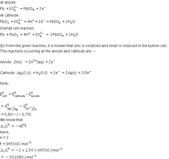At space anode colon space
Pb space plus SO subscript 4 superscript 2 minus end superscript space rightwards arrow PbSO subscript 4 space plus 2 straight e to the power of minus
At space cathode colon
PbO subscript 2 space plus SO subscript 4 superscript 2 minus end superscript space plus 4 straight H to the power of plus plus 2 straight e to the power of minus rightwards arrow PbSO subscript 4 space plus 2 straight H subscript 2 straight O
Overall space cell space reaction colon
Pb space plus PbO subscript 2 space plus 4 straight H to the power of plus space plus SO subscript 4 superscript 2 minus end superscript space rightwards arrow space 2 PbSO subscript 4 space plus 2 straight H subscript 2 straight O

left parenthesis straight b right parenthesis space From space the space given space reaction comma space it space is space known space that space zinc space is space oxidized space and space silver space is space reduced space in space the space button space cell. space space
The space reactions space occurring space at space the space anode space and space cathode space are space minus

Anode colon space Zn left parenthesis straight s right parenthesis space space rightwards arrow Zn to the power of 2 plus end exponent left parenthesis aq right parenthesis space plus 2 straight e to the power of minus

Cathode colon space Ag subscript 2 straight O space left parenthesis straight s right parenthesis space plus straight H subscript 2 straight O space left parenthesis straight l right parenthesis space space plus 2 straight e to the power of minus space rightwards arrow 2 Ag left parenthesis straight s right parenthesis space plus 2 OH to the power of minus

Now comma

straight E subscript cell superscript 0 space equals straight E subscript cathode superscript 0 minus straight E subscript anode superscript 0

equals space straight E subscript bevelled Ag to the power of plus over Ag end subscript superscript 0 space minus space straight E subscript bevelled Zn to the power of 2 plus end exponent over Zn end subscript superscript 0
equals 0.80 minus left parenthesis negative 0.76 right parenthesis
We space know space that space
increment subscript straight r straight G to the power of 0 space equals negative nE to the power of 0 straight F
Here comma
straight n equals 2
straight F equals 96500 straight C space mol to the power of negative 1 end exponent
increment subscript straight r straight G to the power of 0 space equals negative 2 space straight x space 1.56 space straight x space 96500 space straight J space mol to the power of negative 1 end exponent
equals space minus 301080 space straight J space mol to the power of negative 1 end exponent