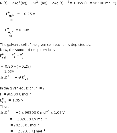 Ni left parenthesis straight s right parenthesis space plus 2 Ag to the power of plus left parenthesis aq right parenthesis space rightwards arrow Ni to the power of 2 plus end exponent space left parenthesis aq right parenthesis space plus 2 Ag space left parenthesis straight s right parenthesis comma space straight E to the power of 0 equals 1.05 straight V space left parenthesis IF space equals 96500 space mol to the power of negative 1 end exponent right parenthesis space
space space space
space space space space space space space straight E subscript Ni to the power of 2 plus end exponent over Ni end subscript superscript 0 space equals negative 0.25 space straight V
space space space space
space space space space space space straight E subscript Ag to the power of plus over Ag end subscript superscript 0 space equals 0.80 straight V

The space galvanic space cell space of space the space given space cell space reaction space is space depicted space as colon
Now comma space the space standard space cell space potential space is
straight E subscript cell superscript 0 space equals straight E subscript straight R superscript 0 space minus straight E subscript straight L superscript 0

equals space 0.80 minus left parenthesis negative 0.25 right parenthesis
equals 1.05 straight V
increment subscript straight r straight G to the power of 0 space equals negative nFE subscript cell superscript 0

In space the space given space equation comma space straight n space equals 2
straight F space equals 96500 space straight C space mol to the power of negative 1 end exponent
straight E subscript cell superscript 0 space equals space 1.05 space straight V space
Then comma
increment subscript straight r straight G to the power of 0 space equals space minus 2 space straight x space 96500 space straight C space mol to the power of negative 1 end exponent space straight x space 1.05 space straight V space
space space space space space space space space space space equals space minus 202650 space CV space mol to the power of negative 1 end exponent
space space space space space space space space space space space equals 202650 space straight J space mol to the power of negative 1 end exponent
space space space space space space space space space space space equals space minus 202.65 space KJ space mol to the power of negative 1 end exponent
