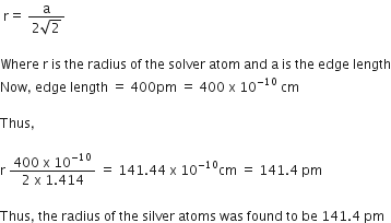 space straight r equals space fraction numerator straight a over denominator 2 square root of 2 end fraction

Where space straight r space is space the space radius space of space the space solver space atom space and space straight a space is space the space edge space length
Now comma space edge space length space equals space 400 pm space equals space 400 space straight x space 10 to the power of negative 10 end exponent space cm

Thus comma

straight r space fraction numerator 400 space straight x space 10 to the power of negative 10 end exponent over denominator 2 space straight x space 1.414 end fraction space equals space 141.44 space straight x space 10 to the power of negative 10 end exponent cm space equals space 141.4 space pm

Thus comma space the space radius space of space the space silver space atoms space was space found space to space be space 141.4 space pm