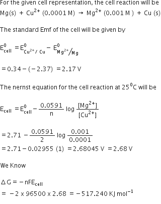 For space the space given space cell space representation comma space the space cell space reaction space will space be space
Mg left parenthesis straight s right parenthesis space plus space Cu to the power of 2 plus end exponent space left parenthesis 0.0001 space straight M right parenthesis space rightwards arrow space Mg to the power of 2 plus end exponent space left parenthesis 0.001 space straight M space right parenthesis space plus space Cu space left parenthesis straight s right parenthesis

The space standard space Emf space of space the space cell space will space be space given space by

straight E subscript cell superscript 0 space equals straight E subscript Cu to the power of 2 plus end exponent divided by space Cu end subscript superscript 0 minus space straight E subscript bevelled Mg to the power of 2 plus end exponent over Mg end subscript superscript 0

equals 0.34 minus left parenthesis negative 2.37 right parenthesis space equals 2.17 space straight V

The space nernst space equation space for space the space cell space reaction space at space 25 to the power of 0 straight C space will space be space

straight E subscript cell space equals straight E subscript cell superscript 0 minus fraction numerator 0.0591 over denominator straight n end fraction space log space fraction numerator left square bracket Mg to the power of 2 plus end exponent right square bracket over denominator left square bracket Cu to the power of 2 plus end exponent right square bracket end fraction

equals 2.71 space minus fraction numerator 0.0591 over denominator 2 end fraction space log space fraction numerator 0.001 over denominator 0.0001 end fraction
equals 2.71 minus 0.02955 space left parenthesis 1 right parenthesis space equals 2.68045 space straight V space equals 2.68 space straight V

We space Know space

increment straight G equals negative nFE subscript cell
equals space minus 2 space straight x space 96500 space straight x space 2.68 space equals negative 517.240 space KJ space mol to the power of negative 1 end exponent
