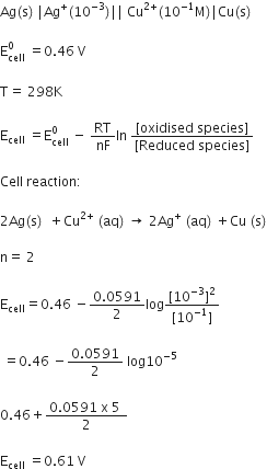 Ag left parenthesis straight s right parenthesis space vertical line Ag to the power of plus left parenthesis 10 to the power of negative 3 end exponent right parenthesis vertical line vertical line space Cu to the power of 2 plus end exponent left parenthesis 10 to the power of negative 1 end exponent straight M right parenthesis vertical line Cu left parenthesis straight s right parenthesis

straight E subscript cell superscript 0 space equals 0.46 space straight V

straight T equals space 298 straight K

straight E subscript cell space equals straight E subscript cell superscript 0 space minus space RT over nF In space fraction numerator left square bracket oxidised space species right square bracket over denominator left square bracket Reduced space species right square bracket end fraction

Cell space reaction colon

2 Ag left parenthesis straight s right parenthesis space space plus Cu to the power of 2 plus end exponent space left parenthesis aq right parenthesis space rightwards arrow space 2 Ag to the power of plus space left parenthesis aq right parenthesis space plus Cu space left parenthesis straight s right parenthesis

straight n equals space 2

straight E subscript cell equals 0.46 space minus fraction numerator 0.0591 over denominator 2 end fraction log fraction numerator left square bracket 10 to the power of negative 3 end exponent right square bracket squared over denominator left square bracket 10 to the power of negative 1 end exponent right square bracket end fraction

space equals 0.46 space minus fraction numerator 0.0591 over denominator 2 end fraction space log 10 to the power of negative 5 end exponent

0.46 plus fraction numerator 0.0591 space straight x space 5 space over denominator 2 end fraction

straight E subscript cell space equals 0.61 space straight V