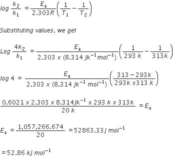 l o g space k subscript 2 over k subscript 1 space equals fraction numerator E subscript a over denominator 2.303 R end fraction open parentheses 1 over T subscript 1 minus 1 over T subscript 2 close parentheses

S u b s t i t u t i n g space v a l u e s comma space w e space g e t space

L o g space fraction numerator 4 k subscript 2 over denominator k subscript 1 end fraction space equals fraction numerator E subscript a over denominator 2.303 space x space left parenthesis 8.314 space J k to the power of negative 1 end exponent m o l to the power of negative 1 end exponent right parenthesis end fraction open parentheses fraction numerator 1 over denominator 293 space k end fraction minus fraction numerator 1 over denominator 313 k end fraction close parentheses

l o g space 4 space equals space fraction numerator E subscript a over denominator 2.303 space x space left parenthesis 8.314 space J k to the power of negative 1 end exponent space m o l to the power of negative 1 end exponent right parenthesis end fraction open parentheses fraction numerator 313 minus 293 k over denominator 293 k space x 313 space k end fraction close parentheses

fraction numerator 0.6021 space x space 2.303 space x space 8.314 J k to the power of negative 1 end exponent space x space 293 space k space x space 313 k over denominator 20 space k end fraction space equals E subscript a

E subscript a space equals fraction numerator 1 comma 057 comma 266.674 over denominator 20 end fraction space equals 52863.33 J space m o l to the power of negative 1 end exponent

equals 52.86 space k J space m o l to the power of negative 1 end exponent
