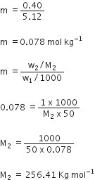 straight m space equals fraction numerator 0.40 over denominator 5.12 end fraction

straight m space equals 0.078 space mol space kg to the power of negative 1 end exponent

straight m space equals fraction numerator straight w subscript 2 divided by straight M subscript 2 over denominator straight w subscript 1 divided by 1000 end fraction

0.078 space equals fraction numerator 1 space straight x space 1000 over denominator straight M subscript 2 space straight x space 50 end fraction

straight M subscript 2 space equals fraction numerator 1000 over denominator 50 space straight x space 0.078 end fraction

straight M subscript 2 space equals space 256.41 space Kg space mol to the power of negative 1 end exponent