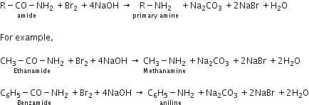 stack straight R minus CO minus NH subscript 2 with amide below space plus Br subscript 2 space plus 4 NaOH space rightwards arrow stack straight R minus NH subscript 2 with primary space amine below space plus Na subscript 2 CO subscript 3 space plus 2 NaBr space plus straight H subscript 2 straight O

For space example comma

stack CH subscript 3 minus CO minus NH subscript 2 with Ethanamide below space plus Br subscript 2 plus 4 NaOH space rightwards arrow space stack CH subscript 3 minus NH subscript 2 with Methanamine below space plus Na subscript 2 CO subscript 3 space plus 2 NaBr space plus 2 straight H subscript 2 straight O

stack straight C subscript 6 straight H subscript 5 minus CO minus NH subscript 2 with Benzamide below space plus Br subscript 2 plus 4 NaOH space rightwards arrow space stack straight C subscript 6 straight H subscript 5 minus NH subscript 2 with aniline below space plus Na subscript 2 CO subscript 3 space plus 2 NaBr space plus 2 straight H subscript 2 straight O