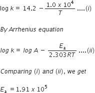 log space k equals space 14.2 space minus fraction numerator 1.0 space x space 10 to the power of 4 over denominator T end fraction space.... left parenthesis i right parenthesis space

B y space A r r h e n i u s space e q u a t i o n

l o g space k equals space l o g space A space minus space fraction numerator E subscript a over denominator 2.303 R T end fraction space.... left parenthesis i i right parenthesis

C o m p a r i n g space left parenthesis i right parenthesis space a n d space left parenthesis i i right parenthesis comma space w e space g e t

E subscript a space equals 1.91 space x space 10 to the power of 5
