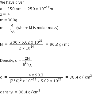 We space have space given colon
straight a equals space 250 space pm space equals space 250 space straight x space 10 to the power of negative 12 end exponent straight m
straight z equals space 4
straight m equals 300 straight g
straight m equals space straight M over straight N subscript straight A space left parenthesis where space straight M space is space molar space mass right parenthesis

straight M space equals space fraction numerator 300 space straight x space 6.02 space straight x space 10 to the power of 23 over denominator 2 space straight x space 10 to the power of 24 end fraction space equals space 90.3 space straight g divided by mol

Density comma space straight d equals fraction numerator space zM over denominator straight a cubed straight N subscript straight A end fraction

straight d space equals space fraction numerator 4 space straight x space 90.3 over denominator left parenthesis 250 right parenthesis cubed space straight x space 10 to the power of negative 36 end exponent space straight x space 6.02 space straight x space 10 to the power of 23 space end fraction space equals space 38.4 space straight g divided by space cm cubed

density space equals space 38.4 space straight g divided by cm cubed