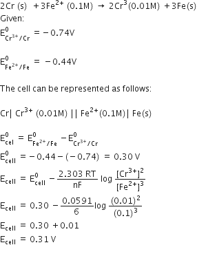 2 Cr space left parenthesis straight s right parenthesis space space plus 3 Fe to the power of 2 plus end exponent space left parenthesis 0.1 straight M right parenthesis space rightwards arrow space 2 Cr cubed left parenthesis 0.01 straight M right parenthesis space plus 3 Fe left parenthesis straight s right parenthesis
Given colon space
straight E subscript Cr to the power of 3 plus end exponent divided by Cr end subscript superscript 0 space equals negative 0.74 straight V

straight E subscript Fe to the power of 2 plus end exponent divided by Fe end subscript superscript 0 space equals space minus 0.44 straight V

The space cell space can space be space represented space as space follows colon

Cr vertical line space Cr to the power of 3 plus end exponent space left parenthesis 0.01 straight M right parenthesis space vertical line vertical line space Fe to the power of 2 plus end exponent left parenthesis 0.1 straight M right parenthesis vertical line space Fe left parenthesis straight s right parenthesis

straight E subscript cel superscript 0 space equals space straight E subscript Fe to the power of 2 plus end exponent divided by Fe end subscript superscript 0 space minus straight E subscript Cr to the power of 3 plus end exponent divided by Cr end subscript superscript 0
straight E subscript cell superscript 0 space equals negative 0.44 minus left parenthesis negative 0.74 right parenthesis space equals space 0.30 space straight V
straight E subscript cell space equals space straight E subscript cell superscript 0 space minus fraction numerator 2.303 space RT over denominator nF end fraction space log space fraction numerator left square bracket Cr to the power of 3 plus end exponent right square bracket squared over denominator left square bracket Fe to the power of 2 plus end exponent right square bracket cubed end fraction
straight E subscript cell space equals space 0.30 space minus fraction numerator 0.0591 over denominator 6 space end fraction log space fraction numerator left parenthesis 0.01 right parenthesis squared over denominator left parenthesis 0.1 right parenthesis cubed end fraction
straight E subscript cell space equals space 0.30 space plus 0.01
straight E subscript cell space equals space 0.31 space straight V
