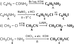 straight i right parenthesis space straight C subscript 6 straight H subscript 5 minus CONH subscript 2 space rightwards arrow with Br divided by aq. KOH on top space stack bold C subscript bold 6 bold H subscript bold 5 bold NH subscript bold 2 with straight A below
stack straight C subscript 6 straight H subscript 5 NH subscript 2 space with straight A below space rightwards arrow from 0 minus 5 to the power of 0 space straight C to NaNO subscript 2 space plus HCl of space stack bold C subscript bold 6 bold H subscript bold 5 bold N subscript bold 2 bold Cl with straight B below space rightwards arrow with KI on top space stack bold C subscript bold 6 bold H subscript bold 5 bold I with bold C below
ii right parenthesis space CH subscript 3 minus Cl space rightwards arrow with KCN on top space stack bold CH subscript bold 3 bold CN with bold A below space rightwards arrow with LiAlH subscript 4 on top bold space stack bold CH subscript bold 3 bold CH subscript bold 2 bold minus bold NH subscript bold 2 with bold B below

stack CH subscript 3 CH subscript 2 minus NH subscript 2 with straight B below space rightwards arrow from increment to CHCl subscript 3 space plus alc. space KOH of space stack bold CH subscript bold 3 bold CH subscript bold 2 bold NC with bold C below