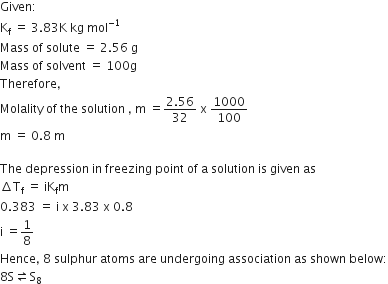 Given colon
straight K subscript straight f space equals space 3.83 straight K space kg space mol to the power of negative 1 end exponent
Mass space of space solute space equals space 2.56 space straight g
Mass space of space solvent space equals space 100 straight g
Therefore comma
Molality space of space the space solution space comma space straight m space equals fraction numerator 2.56 over denominator 32 end fraction space straight x space 1000 over 100
straight m space equals space 0.8 space straight m

The space depression space in space freezing space point space of space straight a space solution space is space given space as
increment straight T subscript straight f space equals space iK subscript straight f straight m
0.383 space equals space straight i space straight x space 3.83 space straight x space 0.8
straight i space equals 1 over 8
Hence comma space 8 space sulphur space atoms space are space undergoing space association space as space shown space below colon
8 straight S rightwards harpoon over leftwards harpoon straight S subscript 8