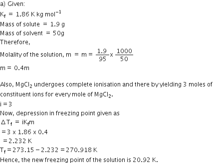 straight a right parenthesis space Given colon
straight K subscript straight f space equals space 1.86 space straight K space kg space mol to the power of negative 1 end exponent
Mass space of space solute space equals space 1.9 space straight g
Mass space of space solvent space equals space 50 straight g
Therefore comma
Molality space of space the space solution comma space straight m space equals space straight m equals space fraction numerator 1.9 space over denominator 95 end fraction straight x space 1000 over 50
straight m equals space 0.4 straight m
Also comma space MgCl subscript 2 space undergoes space complete space ionisation space and space there space by space yielding space 3 space moles space of space
constituent space ions space for space every space mole space of space MgCl subscript 2.
straight i equals 3
Now comma space depression space in space freezing space point space given space as
increment straight T subscript straight f space equals space iK subscript straight f straight m
equals 3 space straight x space 1.86 space straight x space 0.4
space equals 2.232 space straight K
straight T subscript straight f equals 273.15 minus 2.232 equals 270.918 space straight K
Hence comma space the space new space freezing space point space of space the space solution space is space 20.92 space straight K.