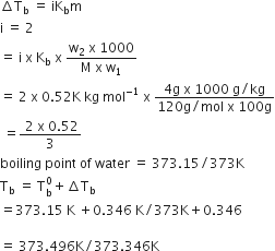increment straight T subscript straight b space equals space iK subscript straight b straight m
straight i space equals space 2
equals space straight i space straight x space straight K subscript straight b space straight x space fraction numerator straight w subscript 2 space straight x space 1000 over denominator straight M space straight x space straight w subscript 1 end fraction
equals space 2 space straight x space 0.52 straight K space kg space mol to the power of negative 1 end exponent space straight x space fraction numerator 4 straight g space straight x space 1000 space straight g divided by kg over denominator 120 straight g divided by mol space straight x space 100 straight g end fraction
space equals fraction numerator space 2 space straight x space 0.52 over denominator 3 end fraction
boiling space point space of space water space equals space 373.15 divided by 373 straight K
straight T subscript straight b space equals space straight T subscript straight b superscript 0 plus increment straight T subscript straight b
equals 373.15 space straight K space plus 0.346 space straight K divided by 373 straight K plus 0.346

equals space 373.496 straight K divided by 373.346 straight K