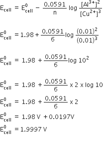 straight E subscript cell space equals space straight E subscript cell superscript 0 space minus space fraction numerator 0.0591 over denominator straight n end fraction space log space fraction numerator left square bracket Al to the power of 3 plus end exponent right square bracket squared over denominator left square bracket Cu to the power of 2 plus end exponent right square bracket cubed end fraction

straight E subscript cell superscript 0 space equals 1.98 plus fraction numerator 0.0591 over denominator 6 end fraction log space fraction numerator left parenthesis 0.01 right parenthesis squared over denominator left parenthesis 0.01 right parenthesis cubed end fraction

straight E subscript cell superscript 0 space equals space 1.98 space plus fraction numerator 0.0591 over denominator 6 end fraction log space 10 squared

straight E subscript cell superscript 0 space equals space 1.98 space plus fraction numerator 0.0591 over denominator 6 end fraction space straight x space 2 space straight x space log space 10
straight E subscript cell superscript 0 space equals space 1.98 space plus fraction numerator 0.0591 over denominator 6 end fraction space straight x space 2
straight E subscript cell superscript 0 space equals space 1.98 space straight V space plus 0.0197 straight V
straight E subscript cell superscript 0 space equals 1.9997 space straight V
