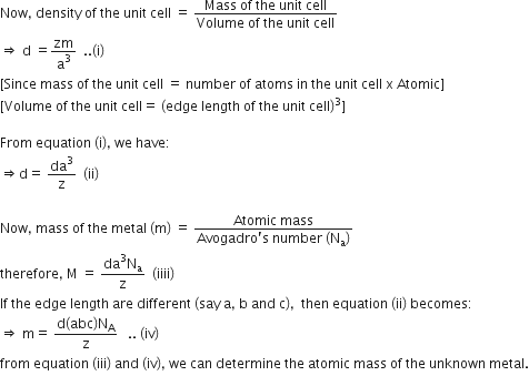 Now comma space density space of space the space unit space cell space equals space fraction numerator Mass space of space the space unit space cell over denominator Volume space of space the space unit space cell end fraction
rightwards double arrow space straight d space equals zm over straight a cubed space space.. left parenthesis straight i right parenthesis
left square bracket Since space mass space of space the space unit space cell space equals space number space of space atoms space in space the space unit space cell space straight x space Atomic right square bracket
left square bracket Volume space of space the space unit space cell equals space left parenthesis edge space length space of space the space unit space cell right parenthesis cubed right square bracket

From space equation space left parenthesis straight i right parenthesis comma space we space have colon space
rightwards double arrow straight d equals space da cubed over straight z space space left parenthesis ii right parenthesis thin space

Now comma space mass space of space the space metal space left parenthesis straight m right parenthesis space equals space fraction numerator Atomic space mass over denominator Avogadro apostrophe straight s space number space left parenthesis straight N subscript straight a right parenthesis end fraction
therefore comma space straight M space equals space fraction numerator da cubed straight N subscript straight a over denominator straight z end fraction space space left parenthesis iiii right parenthesis
If space the space edge space length space are space different space left parenthesis say space straight a comma space straight b space and space straight c right parenthesis comma space space then space equation space left parenthesis ii right parenthesis space becomes colon
rightwards double arrow space straight m equals space fraction numerator straight d left parenthesis abc right parenthesis straight N subscript straight A over denominator straight z end fraction space space space.. space left parenthesis iv right parenthesis space
from space equation space left parenthesis iii right parenthesis space and space left parenthesis iv right parenthesis comma space we space can space determine space the space atomic space mass space of space the space unknown space metal.
