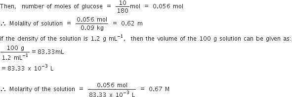 Then comma space number space of space moles space of space glucose space equals space 10 over 180 mol space equals space 0.056 space mol
therefore space Molality space of space solution space equals space fraction numerator 0.056 space mol over denominator 0.09 space kg end fraction space equals space 0.62 space straight m
if space the space density space of space the space solution space is space 1.2 space straight g space mL to the power of negative 1 end exponent comma space then space the space volume space of space the space 100 space straight g space solution space can space be space given space as colon
fraction numerator 100 space straight g over denominator 1.2 space mL to the power of negative 1 end exponent end fraction equals 83.33 mL
equals 83.33 space straight x space 10 to the power of negative 3 end exponent space straight L

therefore space Molarity space of space the space solution space equals space fraction numerator 0.056 space mol over denominator 83.33 space straight x space 10 to the power of negative 3 end exponent space straight L end fraction space equals space 0.67 space straight M