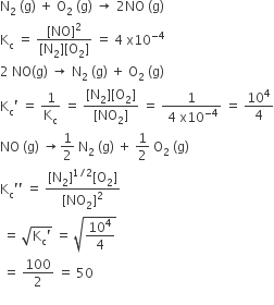 straight N subscript 2 space left parenthesis straight g right parenthesis space plus space straight O subscript 2 space left parenthesis straight g right parenthesis space rightwards arrow space 2 NO space left parenthesis straight g right parenthesis
straight K subscript straight c space equals space fraction numerator left square bracket NO right square bracket squared over denominator left square bracket straight N subscript 2 right square bracket left square bracket straight O subscript 2 right square bracket end fraction space equals space 4 space straight x 10 to the power of negative 4 end exponent
2 space NO left parenthesis straight g right parenthesis space rightwards arrow space straight N subscript 2 space left parenthesis straight g right parenthesis space plus space straight O subscript 2 space left parenthesis straight g right parenthesis
straight K subscript straight c apostrophe space equals space 1 over straight K subscript straight c space equals space fraction numerator left square bracket straight N subscript 2 right square bracket left square bracket straight O subscript 2 right square bracket over denominator left square bracket NO subscript 2 right square bracket end fraction space equals space fraction numerator 1 over denominator space 4 space straight x 10 to the power of negative 4 end exponent end fraction space equals space 10 to the power of 4 over 4
NO space left parenthesis straight g right parenthesis space rightwards arrow 1 half space straight N subscript 2 space left parenthesis straight g right parenthesis space plus space 1 half space straight O subscript 2 space left parenthesis straight g right parenthesis
straight K subscript straight c apostrophe apostrophe space equals space fraction numerator left square bracket straight N subscript 2 right square bracket to the power of 1 divided by 2 end exponent left square bracket straight O subscript 2 right square bracket over denominator left square bracket NO subscript 2 right square bracket squared end fraction
space equals space square root of straight K subscript straight c apostrophe end root space equals space square root of 10 to the power of 4 over 4 end root
space equals space 100 over 2 space equals space 50
