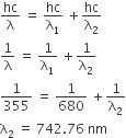 hc over straight lambda space equals space hc over straight lambda subscript 1 space plus hc over straight lambda subscript 2
1 over straight lambda space equals space 1 over straight lambda subscript 1 space plus 1 over straight lambda subscript 2
1 over 355 space equals space 1 over 680 space plus 1 over straight lambda subscript 2
straight lambda subscript 2 space equals space 742.76 space nm