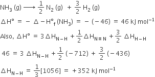 NH subscript 3 space left parenthesis straight g right parenthesis space rightwards arrow with space on top space 1 half space straight N subscript 2 space left parenthesis straight g right parenthesis space space plus space 3 over 2 space straight H subscript 2 space left parenthesis straight g right parenthesis
increment straight H degree space equals space minus space increment minus straight H degree subscript straight f space left parenthesis NH subscript 3 right parenthesis space equals space minus space left parenthesis negative 46 right parenthesis space equals space 46 space kJ space mol to the power of negative 1 end exponent
Also comma space increment straight H degree space equals space 3 increment straight H subscript straight N minus straight H end subscript space plus 1 half increment straight H subscript straight N identical to straight N end subscript space plus 3 over 2 space increment straight H subscript straight H minus straight H end subscript
space 46 space equals space 3 space increment straight H subscript straight N minus straight H end subscript space plus 1 half space left parenthesis negative 712 right parenthesis space plus space 3 over 2 space left parenthesis negative 436 right parenthesis
increment straight H subscript straight N minus straight H end subscript space equals space 1 third left square bracket 1056 right square bracket space equals space plus 352 space kJ space mol to the power of negative 1 end exponent