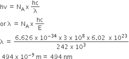 hv space equals space straight N subscript straight A space straight x space hc over straight lambda
or space straight lambda space equals space straight N subscript straight A space straight x space hc over straight E
straight lambda space equals space fraction numerator 6.626 space straight x space 10 to the power of negative 34 end exponent space straight x space 3 space straight x space 10 to the power of 8 space straight x space 6.02 space space straight x space 10 to the power of 23 over denominator 242 space straight x space 10 cubed end fraction
space 494 space straight x space 10 to the power of negative 9 end exponent space straight m equals space 494 space nm