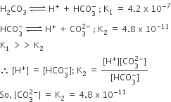 straight H subscript 2 CO subscript 3 space rightwards harpoon over leftwards harpoon with space on top space straight H to the power of plus space plus space HCO subscript 3 superscript minus space semicolon space straight K subscript 1 space equals space 4.2 space straight x space 10 to the power of negative 7 end exponent
HCO subscript 3 superscript minus space rightwards harpoon over leftwards harpoon with space on top space straight H to the power of plus space plus space CO subscript 3 superscript 2 minus end superscript space semicolon space straight K subscript 2 space equals space 4.8 space straight x space 10 to the power of negative 11 end exponent
straight K subscript 1 space greater than greater than space straight K subscript 2
therefore space left square bracket straight H to the power of plus right square bracket space equals space left square bracket HCO subscript 3 superscript minus right square bracket semicolon space straight K subscript 2 space equals space fraction numerator left square bracket straight H to the power of plus right square bracket left square bracket CO subscript 3 superscript 2 minus end superscript right square bracket over denominator left square bracket HCO subscript 3 superscript minus right square bracket end fraction
So comma space left square bracket CO subscript 3 superscript 2 minus end superscript right square bracket space equals space straight K subscript 2 space equals space 4.8 space straight x space 10 to the power of negative 11 end exponent