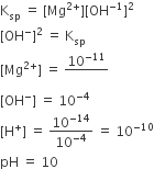 straight K subscript sp space equals space left square bracket Mg to the power of 2 plus end exponent right square bracket left square bracket OH to the power of negative 1 end exponent right square bracket squared
left square bracket OH to the power of minus right square bracket squared space equals space straight K subscript sp
left square bracket Mg to the power of 2 plus end exponent right square bracket space equals space 10 to the power of negative 11 end exponent over blank
left square bracket OH to the power of minus right square bracket space equals space 10 to the power of negative 4 end exponent
left square bracket straight H to the power of plus right square bracket space equals space 10 to the power of negative 14 end exponent over 10 to the power of negative 4 end exponent space equals space 10 to the power of negative 10 end exponent
pH space equals space 10 space