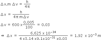 increment straight x. straight m space increment straight v space equals space fraction numerator straight h over denominator 4 straight pi end fraction
increment straight x space equals space fraction numerator straight h over denominator 4 straight pi space straight m increment straight v end fraction
increment straight v space equals space 600 space straight x fraction numerator 0.005 over denominator 100 end fraction space equals space 0.03
rightwards double arrow space increment straight x space equals space fraction numerator 6.625 space straight x space 10 to the power of negative 34 end exponent over denominator 4 space straight x 3.14 space straight x 9.1 straight x 10 to the power of negative 31 end exponent space straight x 0.03 end fraction space equals space 1.92 space space straight x space 10 to the power of negative 3 end exponent space straight m