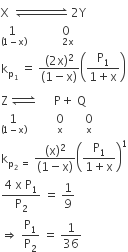 straight X space space rightwards harpoon over leftwards harpoon with space space space space space space space space space space space space space on top space 2 straight Y
stack 1 space with left parenthesis 1 minus straight x right parenthesis below space space space space space space space space space space space 0 with space 2 straight x below
straight k subscript straight p subscript 1 end subscript space equals space fraction numerator left parenthesis 2 straight x right parenthesis squared over denominator left parenthesis 1 minus straight x right parenthesis end fraction open parentheses fraction numerator straight P subscript 1 over denominator 1 plus straight x end fraction close parentheses
straight Z space rightwards harpoon over leftwards harpoon with space on top space space space space space space straight P plus space straight Q
1 with left parenthesis 1 minus straight x right parenthesis below space space space space space space space space space space 0 with straight x below space space space space space space space 0 with straight x below
straight k subscript straight p subscript 2 space equals space end subscript fraction numerator left parenthesis straight x right parenthesis squared over denominator left parenthesis 1 minus straight x right parenthesis end fraction open parentheses fraction numerator straight P subscript 1 over denominator 1 plus straight x end fraction close parentheses to the power of 1
fraction numerator 4 space straight x space straight P subscript 1 over denominator straight P subscript 2 end fraction space equals space 1 over 9 space
rightwards double arrow space straight P subscript 1 over straight P subscript 2 space equals space 1 over 36