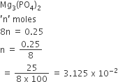 Mg subscript 3 left parenthesis PO subscript 4 right parenthesis subscript 2
apostrophe straight n apostrophe space moles
8 straight n space equals space 0.25
straight n space equals space fraction numerator 0.25 over denominator 8 end fraction
space equals space fraction numerator 25 over denominator 8 space straight x space 100 end fraction space equals space 3.125 space straight x space 10 to the power of negative 2 end exponent