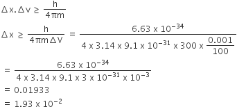 increment straight x. increment straight v space greater or equal than space fraction numerator straight h over denominator 4 πm end fraction
increment straight x space greater or equal than space fraction numerator straight h over denominator 4 πm increment straight V end fraction space equals space fraction numerator 6.63 space straight x space 10 to the power of negative 34 end exponent over denominator 4 space straight x space 3.14 space straight x space 9.1 space straight x space 10 to the power of negative 31 end exponent space straight x space 300 space straight x space begin display style fraction numerator 0.001 over denominator 100 end fraction end style end fraction
space equals space fraction numerator 6.63 space straight x space 10 to the power of negative 34 end exponent over denominator 4 space straight x space 3.14 space straight x space 9.1 space straight x space 3 space straight x space 10 to the power of negative 31 end exponent space straight x space 10 to the power of negative 3 end exponent end fraction
space equals space 0.01933
space equals space 1.93 space straight x space 10 to the power of negative 2 end exponent