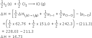 1 half straight I subscript 2 space left parenthesis straight s right parenthesis space space plus 1 half space Cl subscript 2 space rightwards arrow with space on top space ICl space left parenthesis straight g right parenthesis
increment straight H space equals space open square brackets 1 half increment straight H subscript straight I subscript 2 left parenthesis straight s right parenthesis space rightwards arrow straight I subscript 2 left parenthesis straight g right parenthesis end subscript space plus space 1 half straight mu subscript straight I minus straight I end subscript space plus 1 half straight mu subscript Cl minus Cl end subscript close square brackets space minus space left square bracket straight mu subscript straight I minus Cl end subscript right square bracket
space space equals open parentheses 1 half space straight x space 62.76 space space plus 1 half space straight x space 151.0 space plus 1 half space straight x space 242.3 close parentheses space minus left parenthesis 211.3 right parenthesis
space equals space 228.03 space minus 211.3
increment straight H space equals space 16.73