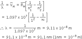 1 over straight lambda space equals space top enclose straight V subscript straight H space equals space top enclose straight R subscript straight H end enclose open square brackets fraction numerator 1 over denominator straight n subscript 1 superscript 2 end fraction minus fraction numerator 1 over denominator straight n subscript 2 superscript 2 end fraction close square brackets
space equals space 1.097 space straight x space 10 to the power of 7 space open square brackets 1 over 1 squared minus 1 over infinity close square brackets
therefore space straight lambda space equals space fraction numerator 1 over denominator 1.097 space straight x space 10 to the power of 7 end fraction space straight m space equals space 9.11 space straight x space 10 to the power of negative 8 end exponent space straight m
space equals space 91.1 space straight x space 10 to the power of negative 9 end exponent space straight m space equals space 91.1 space nm space left parenthesis 1 nm space equals space 10 to the power of negative 9 end exponent space straight m right parenthesis