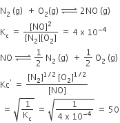 straight N subscript 2 space left parenthesis straight g right parenthesis space space plus space straight O subscript 2 left parenthesis straight g right parenthesis space rightwards harpoon over leftwards harpoon with space space on top space 2 NO space left parenthesis straight g right parenthesis
straight K subscript straight c space equals space fraction numerator left square bracket NO right square bracket squared over denominator left square bracket straight N subscript 2 right square bracket left square bracket straight O subscript 2 right square bracket end fraction space equals space 4 space straight x space 10 to the power of negative 4 end exponent
NO space rightwards harpoon over leftwards harpoon with space on top space 1 half space straight N subscript 2 space left parenthesis straight g right parenthesis space space plus space 1 half space straight O subscript 2 space left parenthesis straight g right parenthesis space
Kc to the power of apostrophe space equals space fraction numerator left square bracket straight N subscript 2 right square bracket to the power of 1 divided by 2 end exponent space left square bracket straight O subscript 2 right square bracket to the power of 1 divided by 2 end exponent over denominator left square bracket NO right square bracket end fraction
space equals space square root of 1 over straight K subscript straight c end root space equals space square root of fraction numerator 1 over denominator 4 space straight x space 10 to the power of negative 4 end exponent end fraction end root space equals space 50
