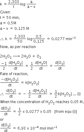 straight k space equals fraction numerator 2.303 over denominator straight t end fraction log space fraction numerator straight a over denominator straight a minus straight x end fraction
Given colon
straight t equals space 50 space min comma
straight a equals space 0.5 straight M
straight a minus straight x space equals space 0.125 space straight M

therefore space straight k space equals space fraction numerator 2.303 over denominator 50 end fraction space log fraction numerator 0.5 over denominator 0.125 end fraction space equals space 0.0277 space min to the power of negative 1 end exponent
Now comma space as space per space reaction

2 straight H subscript 2 straight O subscript 2 space rightwards arrow with space on top space 2 straight H subscript 2 straight O space plus space straight O subscript 2
fraction numerator negative 1 over denominator 2 end fraction fraction numerator straight d left square bracket straight H subscript 2 straight O subscript 2 right square bracket over denominator dt end fraction space equals space 1 half fraction numerator straight d left square bracket straight H subscript 2 straight O right square bracket over denominator dt end fraction space equals space fraction numerator straight d left square bracket straight O subscript 2 right square bracket over denominator dt end fraction
Rate space of space reaction comma space
fraction numerator negative straight d left square bracket straight H subscript 2 straight O subscript 2 right square bracket over denominator dt end fraction space equals space straight k left square bracket straight H subscript 2 straight O subscript 2 right square bracket
therefore space fraction numerator straight d left square bracket straight O subscript 2 right square bracket over denominator dt end fraction space equals space minus space 1 half fraction numerator straight d left square bracket straight H subscript 2 straight O subscript 2 right square bracket over denominator dt end fraction space equals space 1 half straight k left square bracket straight H subscript 2 straight O subscript 2 right square bracket space... space left parenthesis straight i right parenthesis
When space the space concentration space of space straight H subscript 2 straight O subscript 2 space reaches space 0.05 space straight M comma
fraction numerator straight d left square bracket straight O subscript 2 right square bracket over denominator dt end fraction space equals space 1 half space straight x space 0.0277 space straight x space 0.05 space space space left square bracket from space equ space left parenthesis straight i right parenthesis right square bracket
or space
fraction numerator straight d left square bracket straight O subscript 2 right square bracket over denominator dt end fraction space equals space 6.93 space straight x space 10 to the power of negative 4 end exponent space mol space min to the power of negative 1 end exponent
